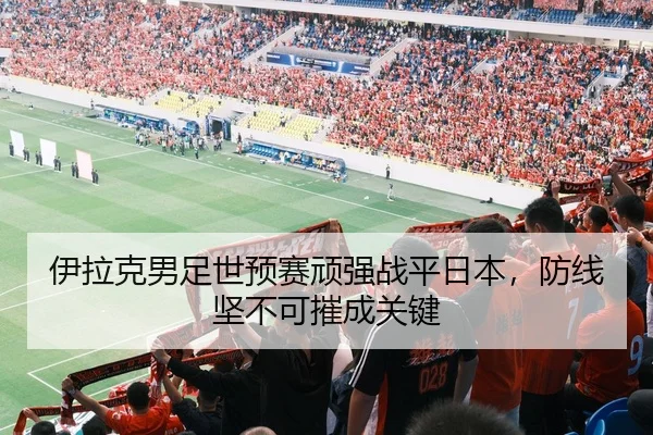 伊拉克男足世预赛顽强战平日本,防线坚不可摧成关键
