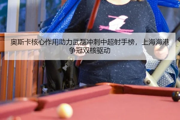 奥斯卡核心作用助力武磊冲刺中超射手榜，上海海港争冠双核驱动