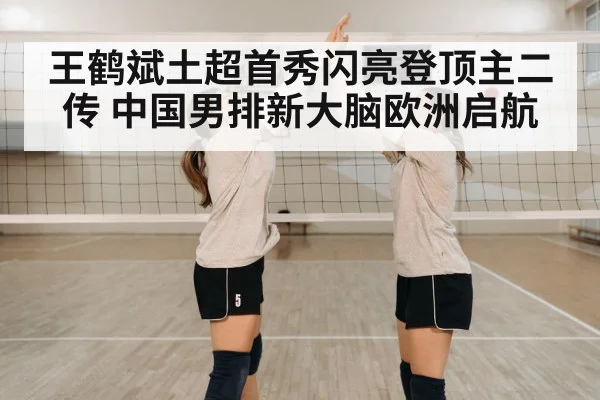 王鹤斌土超首秀闪亮登顶主二传 中国男排新大脑欧洲启航